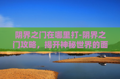 阴界之门在哪里打-阴界之门攻略，揭开神秘世界的面纱
