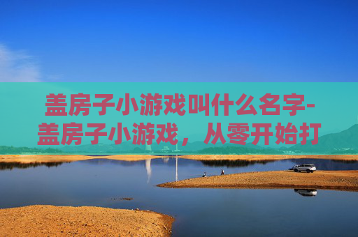 盖房子小游戏叫什么名字-盖房子小游戏，从零开始打造梦想家园