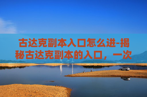 古达克副本入口怎么进-揭秘古达克副本的入口，一次深入探索之旅