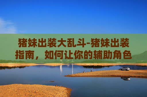 猪妹出装大乱斗-猪妹出装指南，如何让你的辅助角色在战场上大放异彩