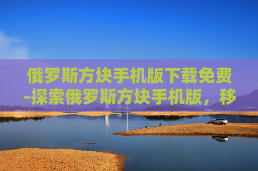 俄罗斯方块手机版下载免费-探索俄罗斯方块手机版，移动设备上的益智经典