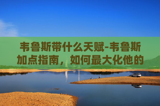 韦鲁斯带什么天赋-韦鲁斯加点指南，如何最大化他的潜力？