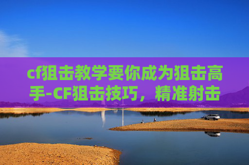 cf狙击教学要你成为狙击高手-CF狙击技巧，精准射击的艺术
