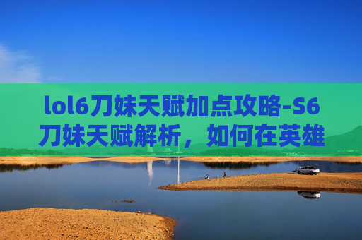 lol6刀妹天赋加点攻略-S6刀妹天赋解析，如何在英雄联盟中最大化她的潜力