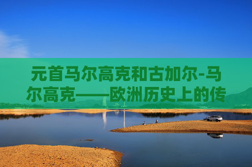元首马尔高克和古加尔-马尔高克——欧洲历史上的传奇元首