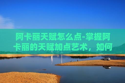 阿卡丽天赋怎么点-掌握阿卡丽的天赋加点艺术，如何最大化她的潜力