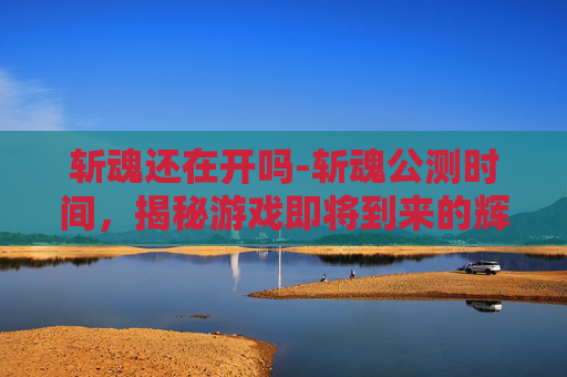 斩魂还在开吗-斩魂公测时间，揭秘游戏即将到来的辉煌时刻