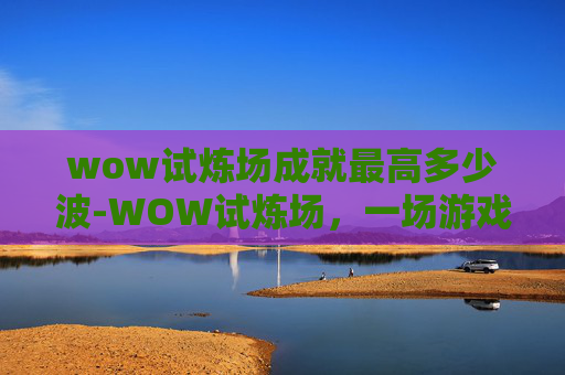 wow试炼场成就最高多少波-WOW试炼场，一场游戏与现实交织的冒险