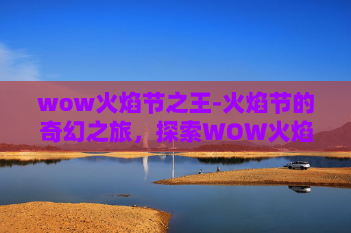 wow火焰节之王-火焰节的奇幻之旅，探索WOW火焰节的奥秘