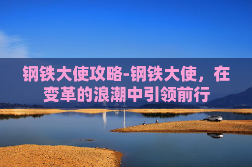 钢铁大使攻略-钢铁大使，在变革的浪潮中引领前行