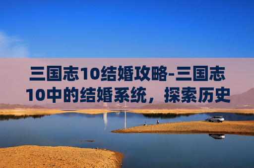 三国志10结婚攻略-三国志10中的结婚系统，探索历史与策略的完美结合