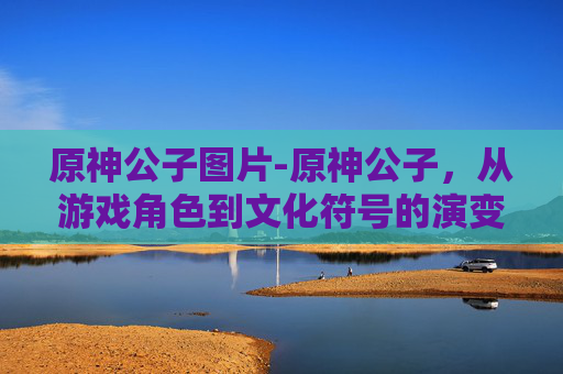 原神公子图片-原神公子，从游戏角色到文化符号的演变
