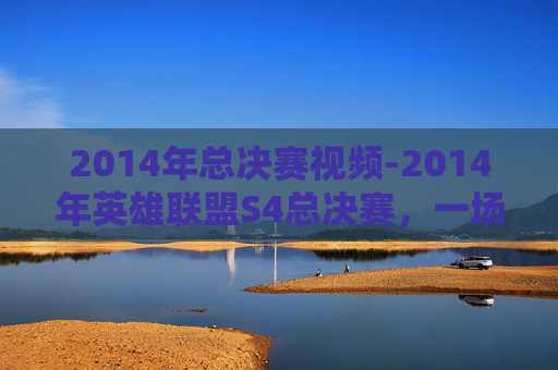 2014年总决赛视频-2014年英雄联盟S4总决赛，一场电竞盛宴的巅峰对决