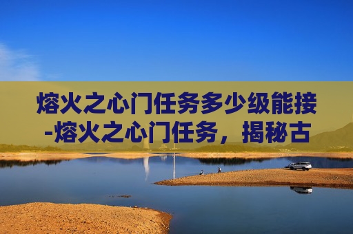 熔火之心门任务多少级能接-熔火之心门任务，揭秘古老传说与现代冒险的交织