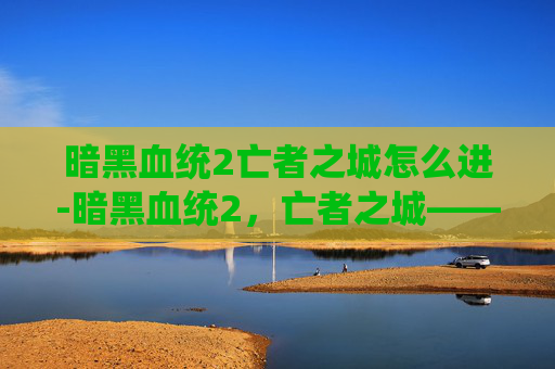 暗黑血统2亡者之城怎么进-暗黑血统2，亡者之城——探索失落的王国，揭开古老诅咒的秘密