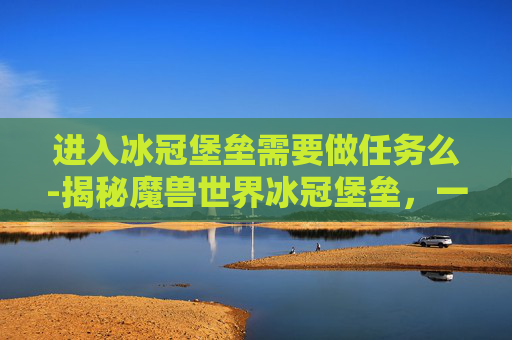 进入冰冠堡垒需要做任务么-揭秘魔兽世界冰冠堡垒，一个充满挑战与奇迹的终极之地