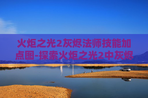 火炬之光2灰烬法师技能加点图-探索火炬之光2中灰烬法师的奥秘