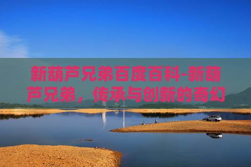 新葫芦兄弟百度百科-新葫芦兄弟，传承与创新的奇幻冒险