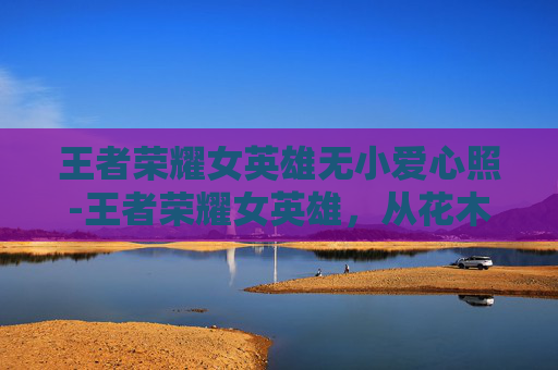 王者荣耀女英雄无小爱心照-王者荣耀女英雄，从花木兰到嫦娥，她们的故事与魅力
