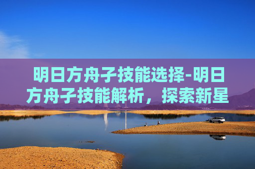 明日方舟孑技能选择-明日方舟孑技能解析，探索新星的潜力与挑战