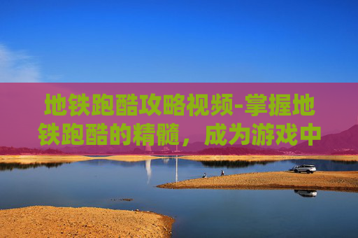 地铁跑酷攻略视频-掌握地铁跑酷的精髓，成为游戏中的高手