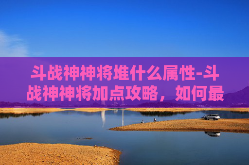 斗战神神将堆什么属性-斗战神神将加点攻略，如何最大化你的战斗力