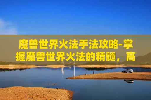 魔兽世界火法手法攻略-掌握魔兽世界火法的精髓，高效输出与连招技巧