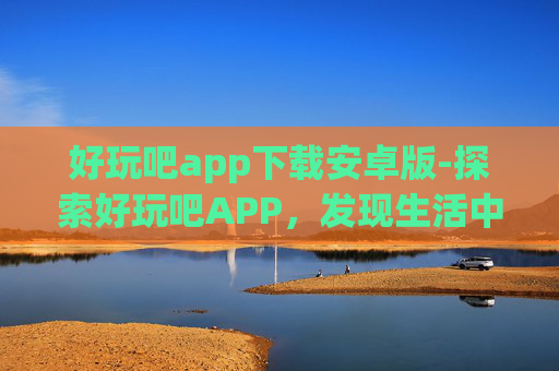 好玩吧app下载安卓版-探索好玩吧APP，发现生活中的趣味与乐趣