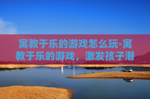 寓教于乐的游戏怎么玩-寓教于乐的游戏，激发孩子潜能的无形导师