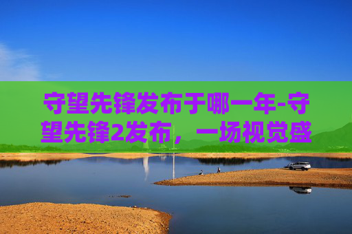 守望先锋发布于哪一年-守望先锋2发布，一场视觉盛宴的开启