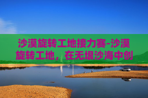 沙漠旋转工地接力赛-沙漠旋转工地，在无垠沙海中创造奇迹