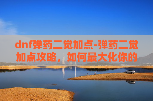 dnf弹药二觉加点-弹药二觉加点攻略，如何最大化你的弹药潜能