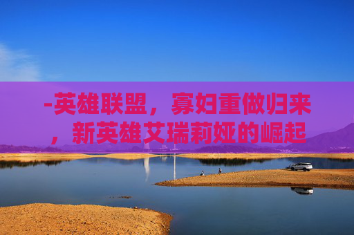 -英雄联盟，寡妇重做归来，新英雄艾瑞莉娅的崛起