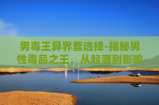男毒王异界套选择-揭秘男性毒品之王，从起源到影响
