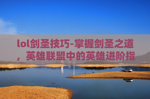 lol剑圣技巧-掌握剑圣之道，英雄联盟中的英雄进阶指南