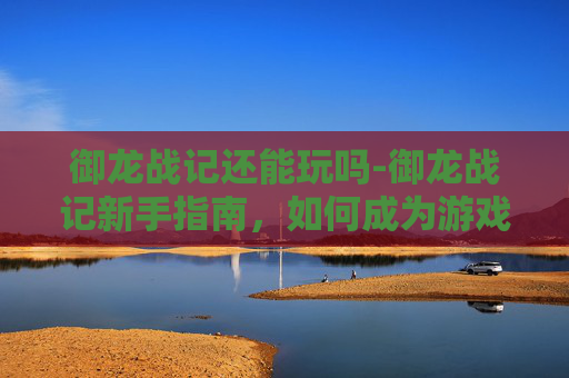 御龙战记还能玩吗-御龙战记新手指南，如何成为游戏中的佼佼者