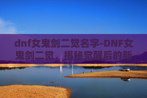 dnf女鬼剑二觉名字-DNF女鬼剑二觉，揭秘觉醒后的新境界与挑战
