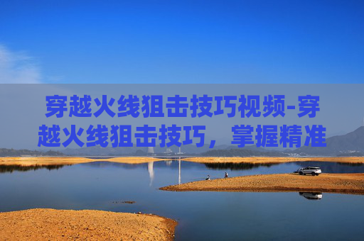 穿越火线狙击技巧视频-穿越火线狙击技巧，掌握精准射击的艺术