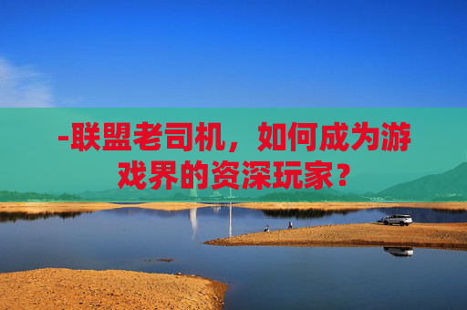 -联盟老司机，如何成为游戏界的资深玩家？
