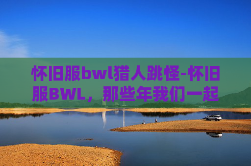 怀旧服bwl猎人跳怪-怀旧服BWL，那些年我们一起追过的团本
