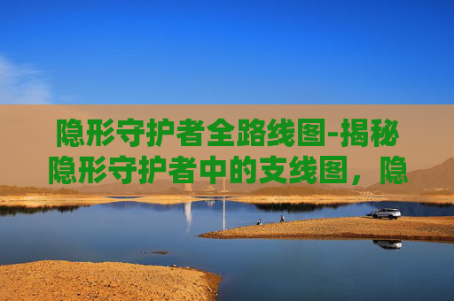 隐形守护者全路线图-揭秘隐形守护者中的支线图，隐藏任务与角色关系深度解析