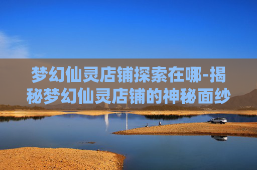 梦幻仙灵店铺探索在哪-揭秘梦幻仙灵店铺的神秘面纱