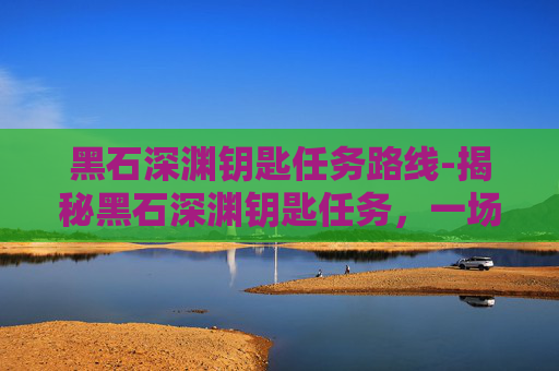 黑石深渊钥匙任务路线-揭秘黑石深渊钥匙任务，一场充满未知与挑战的探险之旅