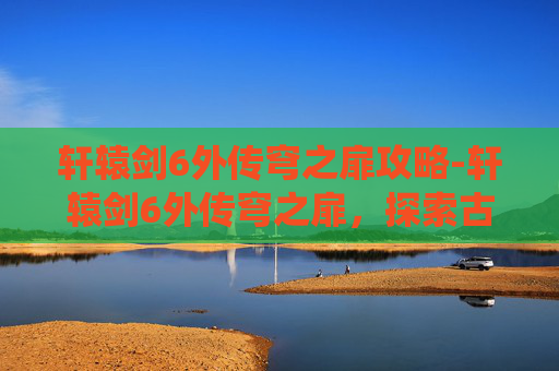 轩辕剑6外传穹之扉攻略-轩辕剑6外传穹之扉，探索古老神话的现代演绎