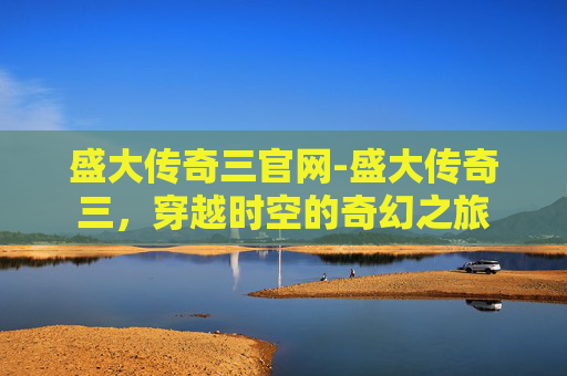 盛大传奇三官网-盛大传奇三，穿越时空的奇幻之旅