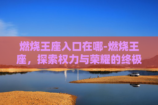 燃烧王座入口在哪-燃烧王座，探索权力与荣耀的终极对决
