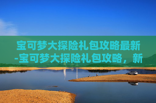 宝可梦大探险礼包攻略最新-宝可梦大探险礼包攻略，新手入门与进阶指南