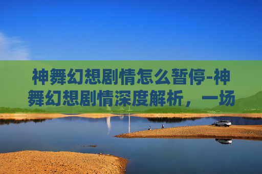 神舞幻想剧情怎么暂停-神舞幻想剧情深度解析，一场视觉与情感的盛宴