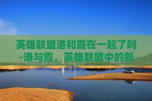 英雄联盟洛和霞在一起了吗-洛与霞，英雄联盟中的新星，引领潮流的力量