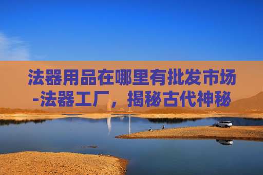 法器用品在哪里有批发市场-法器工厂，揭秘古代神秘工艺的现代传承